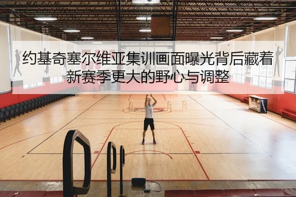 约基奇塞尔维亚集训画面曝光背后藏着新赛季更大的野心与调整