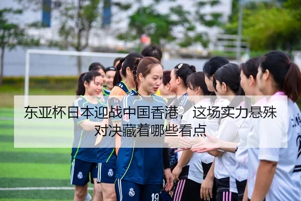 东亚杯日本迎战中国香港，这场实力悬殊对决藏着哪些看点